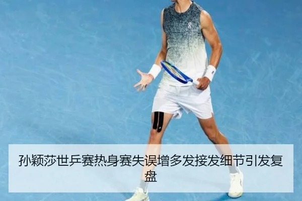孙颖莎世乒赛热身赛失误增多发接发细节引发复盘