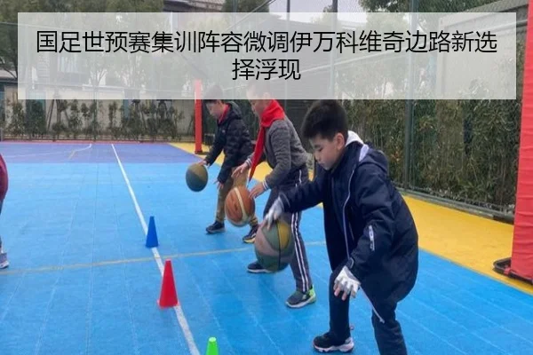 国足世预赛集训阵容微调伊万科维奇边路新选择浮现